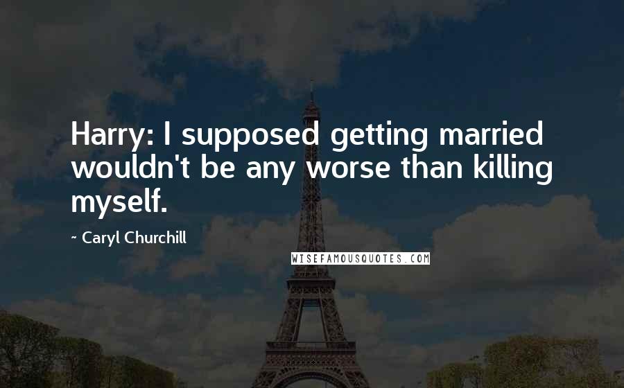 Caryl Churchill Quotes: Harry: I supposed getting married wouldn't be any worse than killing myself.