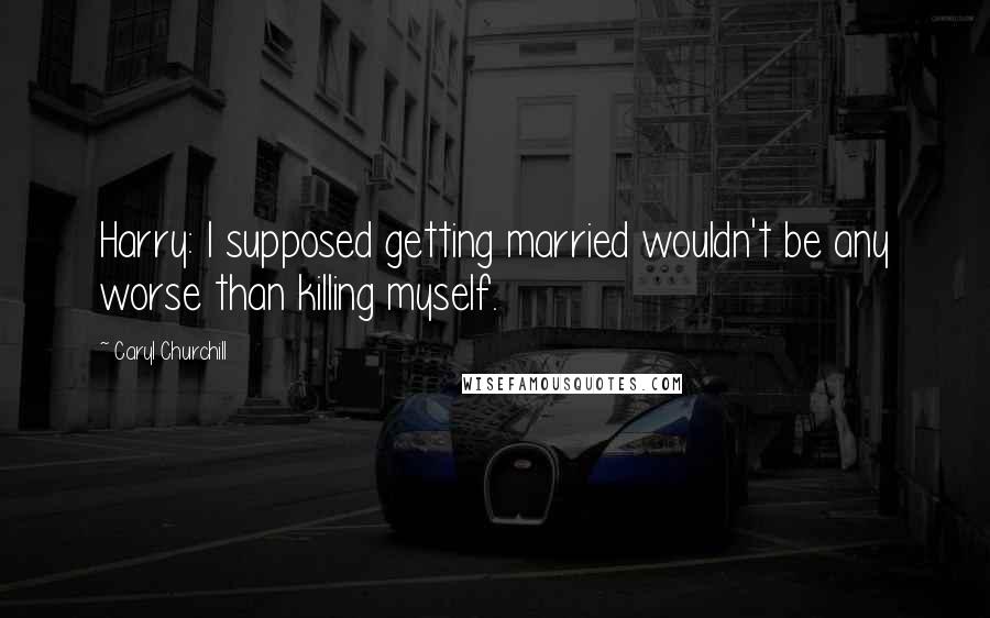 Caryl Churchill Quotes: Harry: I supposed getting married wouldn't be any worse than killing myself.