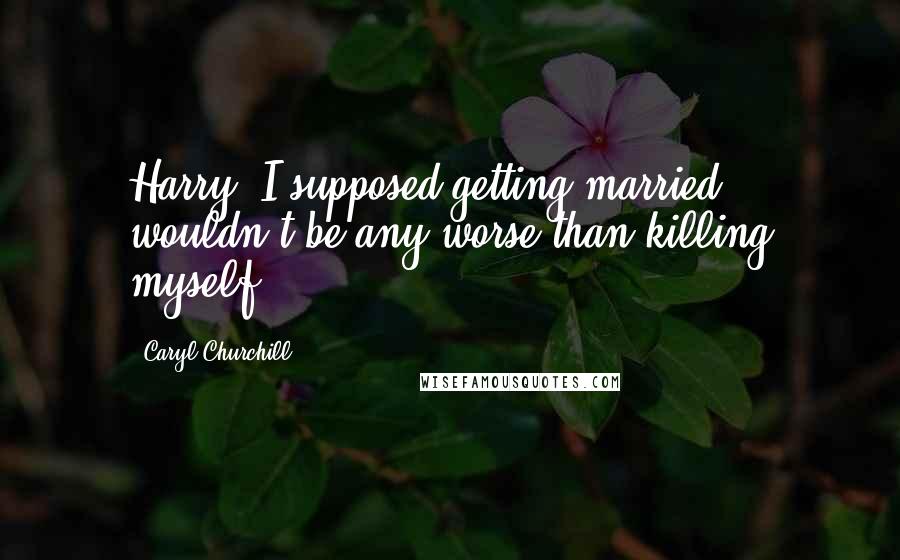 Caryl Churchill Quotes: Harry: I supposed getting married wouldn't be any worse than killing myself.