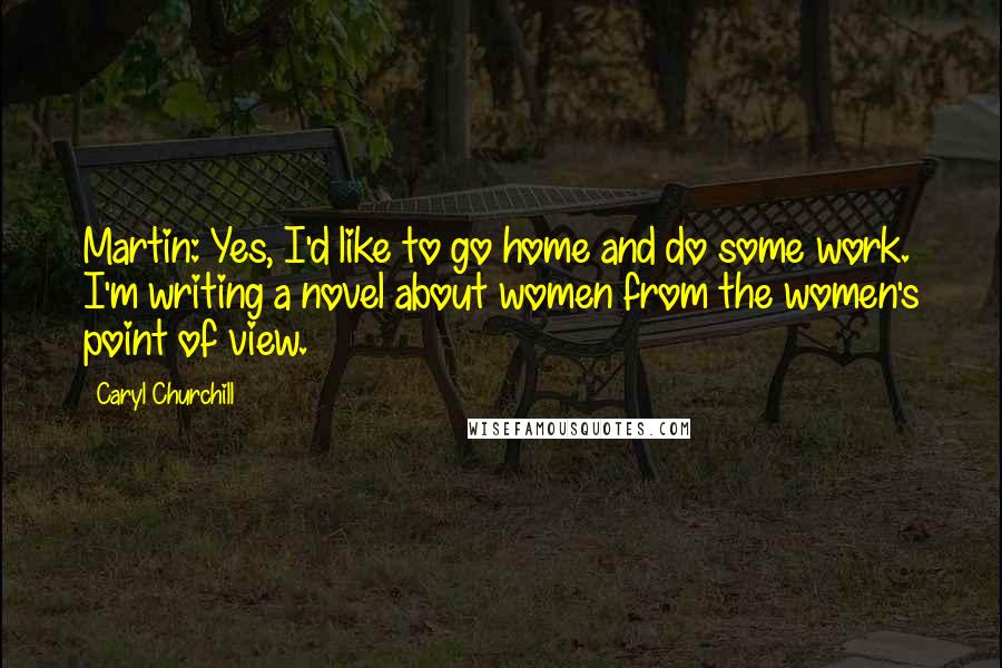 Caryl Churchill Quotes: Martin: Yes, I'd like to go home and do some work. I'm writing a novel about women from the women's point of view.