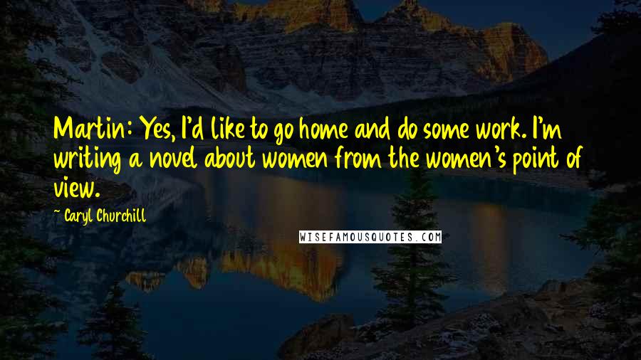 Caryl Churchill Quotes: Martin: Yes, I'd like to go home and do some work. I'm writing a novel about women from the women's point of view.