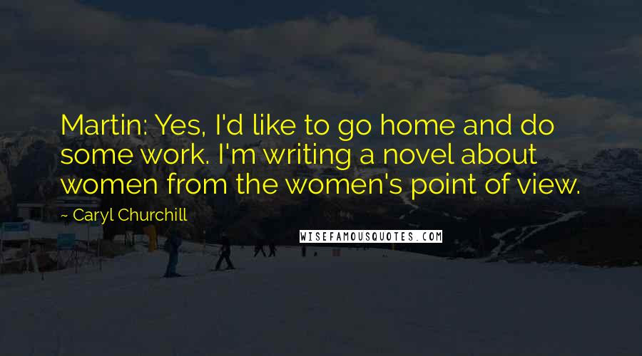 Caryl Churchill Quotes: Martin: Yes, I'd like to go home and do some work. I'm writing a novel about women from the women's point of view.