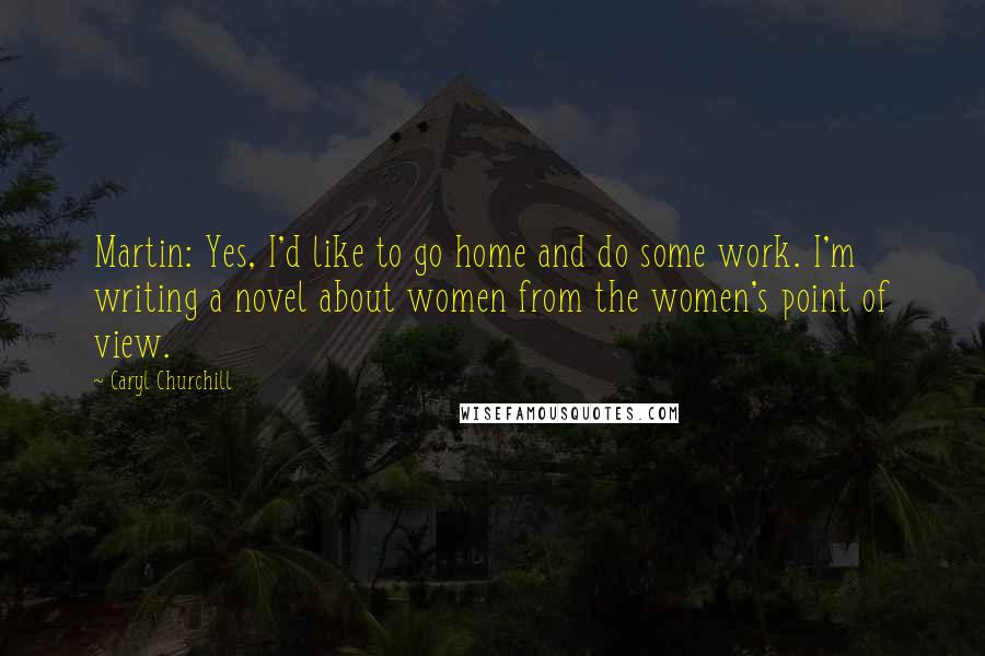 Caryl Churchill Quotes: Martin: Yes, I'd like to go home and do some work. I'm writing a novel about women from the women's point of view.