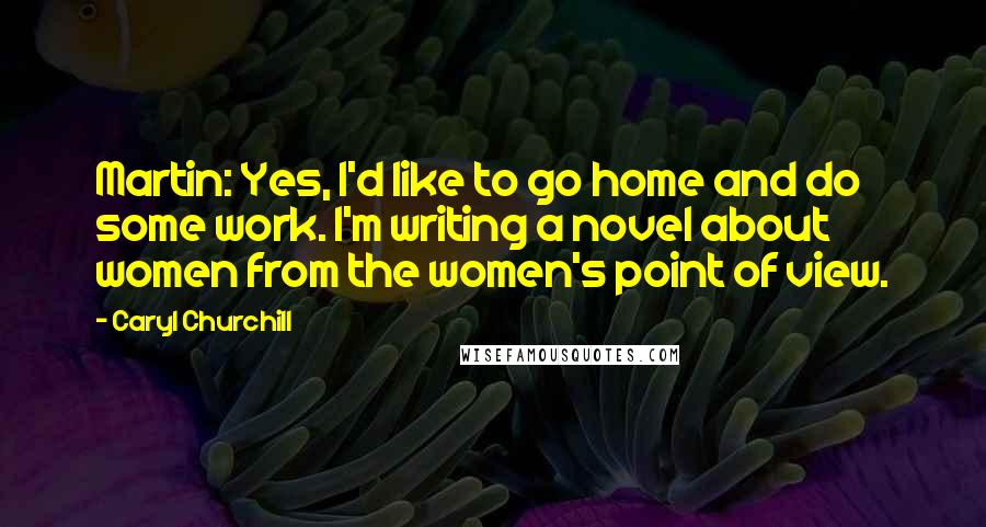 Caryl Churchill Quotes: Martin: Yes, I'd like to go home and do some work. I'm writing a novel about women from the women's point of view.