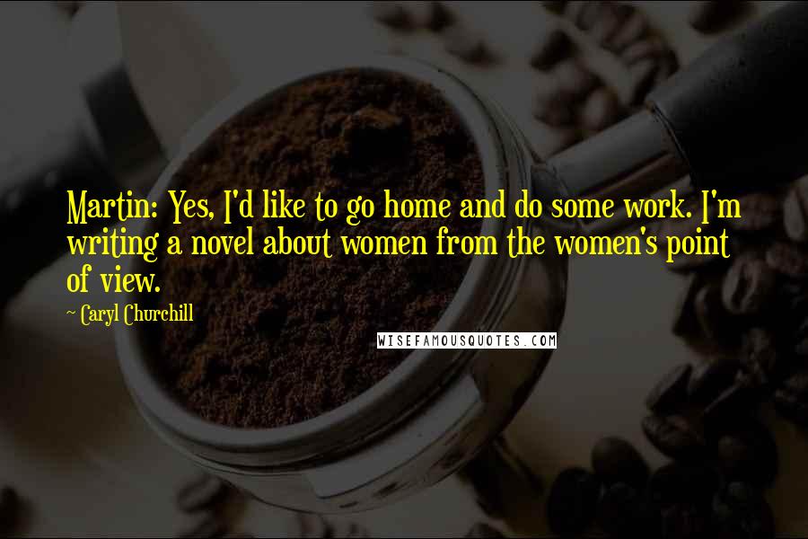 Caryl Churchill Quotes: Martin: Yes, I'd like to go home and do some work. I'm writing a novel about women from the women's point of view.