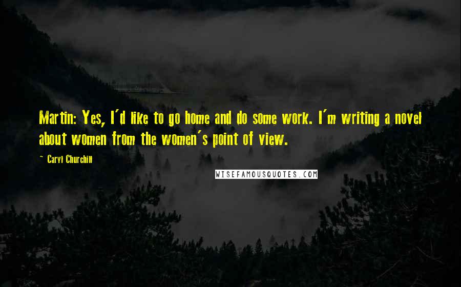 Caryl Churchill Quotes: Martin: Yes, I'd like to go home and do some work. I'm writing a novel about women from the women's point of view.