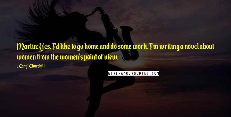 Caryl Churchill Quotes: Martin: Yes, I'd like to go home and do some work. I'm writing a novel about women from the women's point of view.