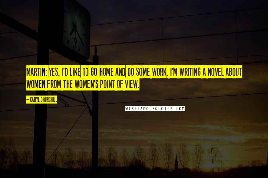 Caryl Churchill Quotes: Martin: Yes, I'd like to go home and do some work. I'm writing a novel about women from the women's point of view.