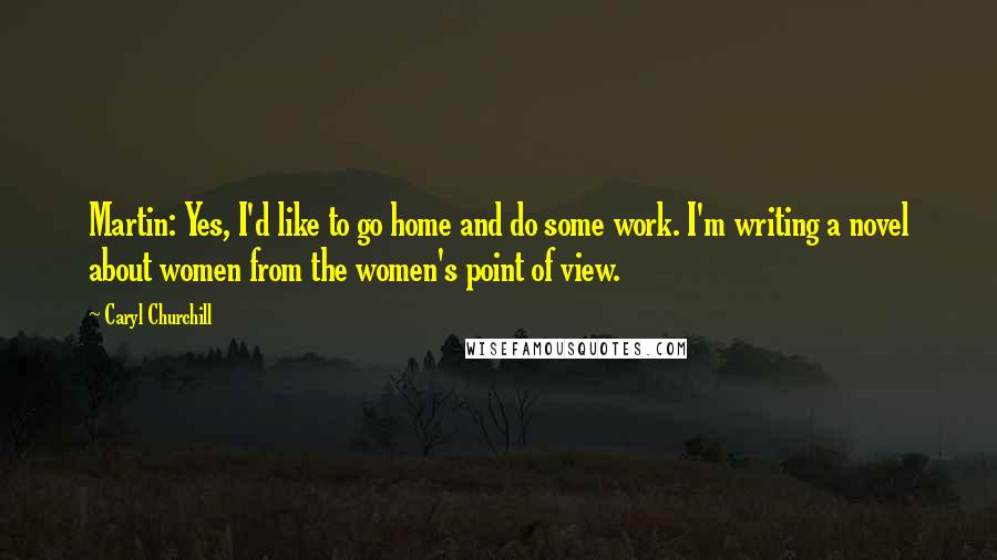 Caryl Churchill Quotes: Martin: Yes, I'd like to go home and do some work. I'm writing a novel about women from the women's point of view.