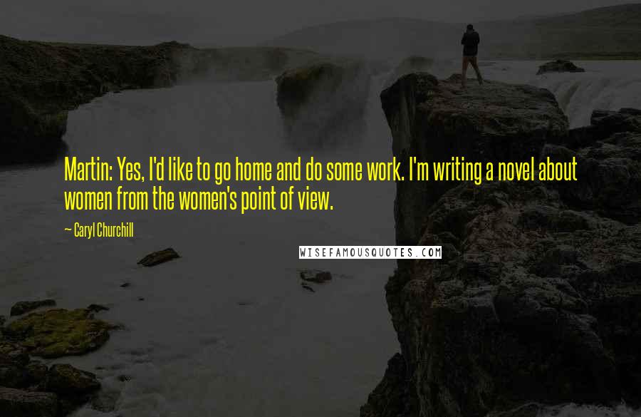 Caryl Churchill Quotes: Martin: Yes, I'd like to go home and do some work. I'm writing a novel about women from the women's point of view.