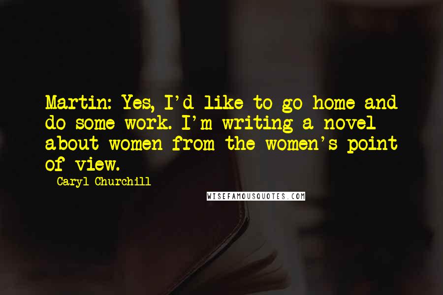 Caryl Churchill Quotes: Martin: Yes, I'd like to go home and do some work. I'm writing a novel about women from the women's point of view.