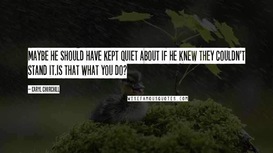 Caryl Churchill Quotes: Maybe he should have kept quiet about if he knew they couldn't stand it.Is that what you do?