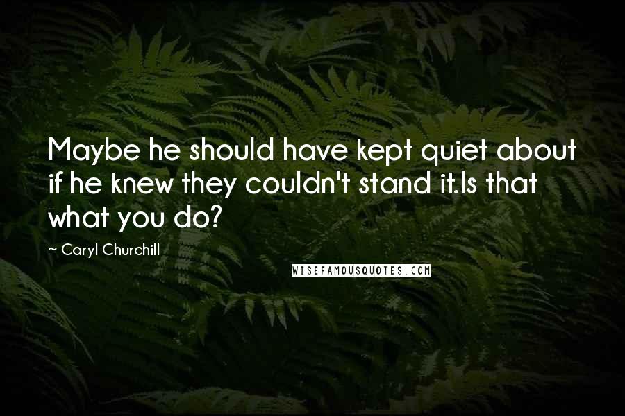 Caryl Churchill Quotes: Maybe he should have kept quiet about if he knew they couldn't stand it.Is that what you do?
