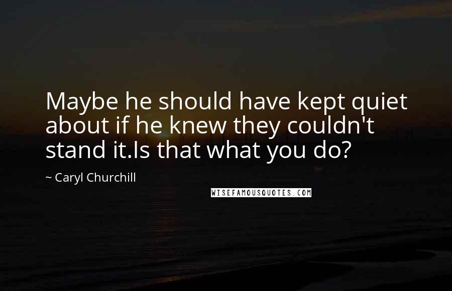 Caryl Churchill Quotes: Maybe he should have kept quiet about if he knew they couldn't stand it.Is that what you do?