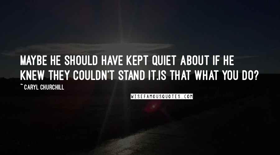 Caryl Churchill Quotes: Maybe he should have kept quiet about if he knew they couldn't stand it.Is that what you do?