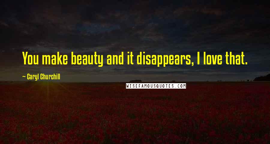 Caryl Churchill Quotes: You make beauty and it disappears, I love that.