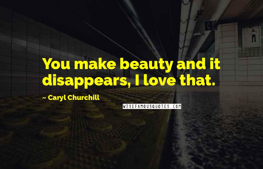 Caryl Churchill Quotes: You make beauty and it disappears, I love that.