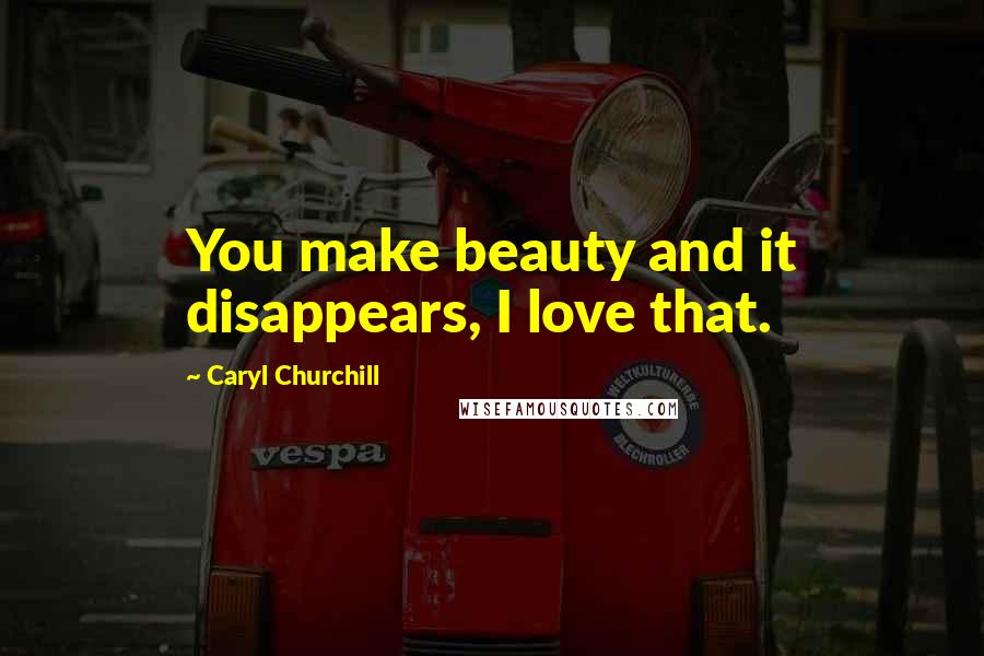 Caryl Churchill Quotes: You make beauty and it disappears, I love that.