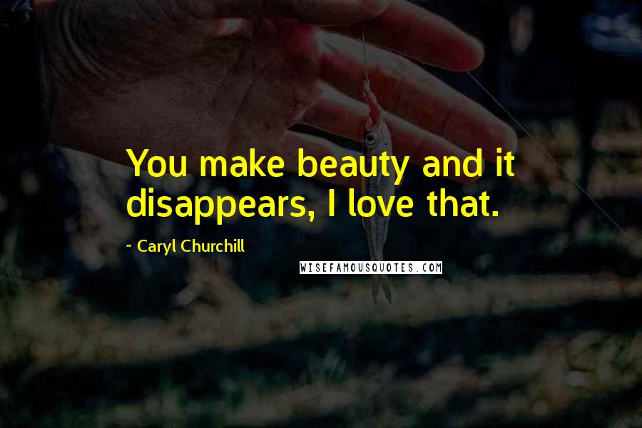 Caryl Churchill Quotes: You make beauty and it disappears, I love that.