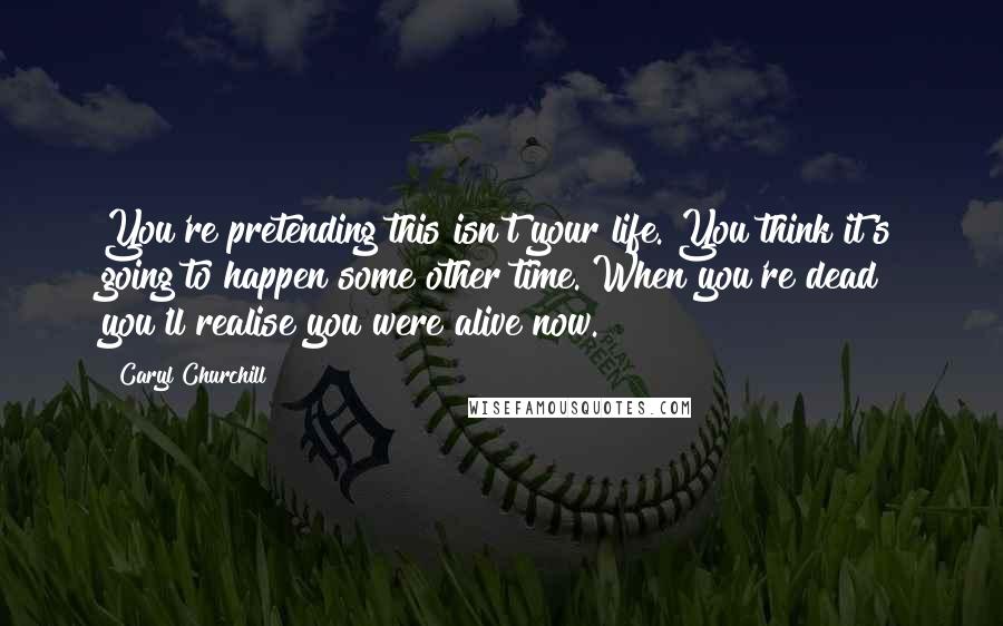 Caryl Churchill Quotes: You're pretending this isn't your life. You think it's going to happen some other time. When you're dead you'll realise you were alive now.