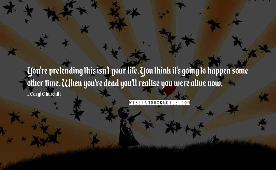 Caryl Churchill Quotes: You're pretending this isn't your life. You think it's going to happen some other time. When you're dead you'll realise you were alive now.