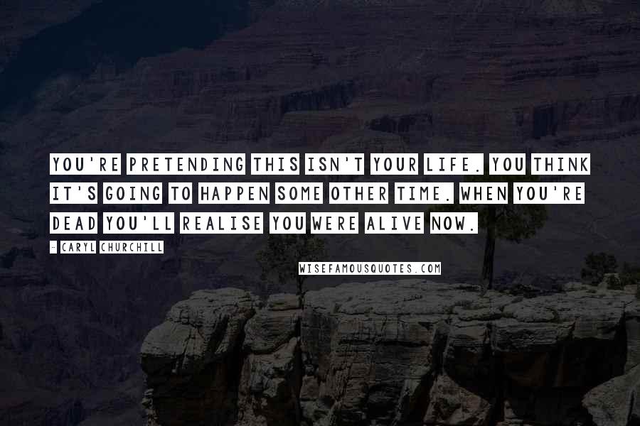 Caryl Churchill Quotes: You're pretending this isn't your life. You think it's going to happen some other time. When you're dead you'll realise you were alive now.