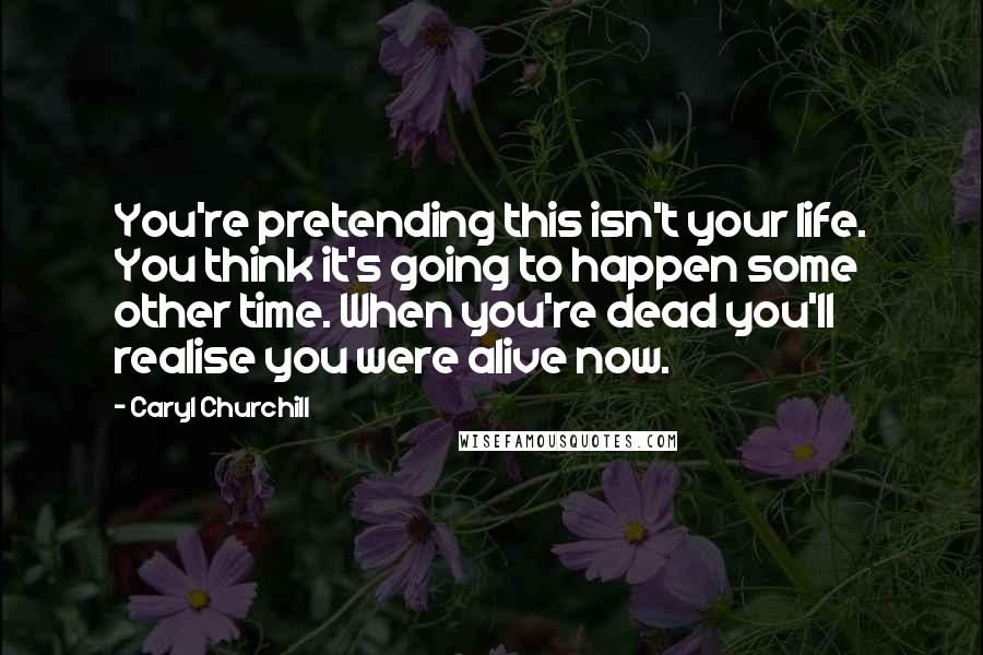 Caryl Churchill Quotes: You're pretending this isn't your life. You think it's going to happen some other time. When you're dead you'll realise you were alive now.