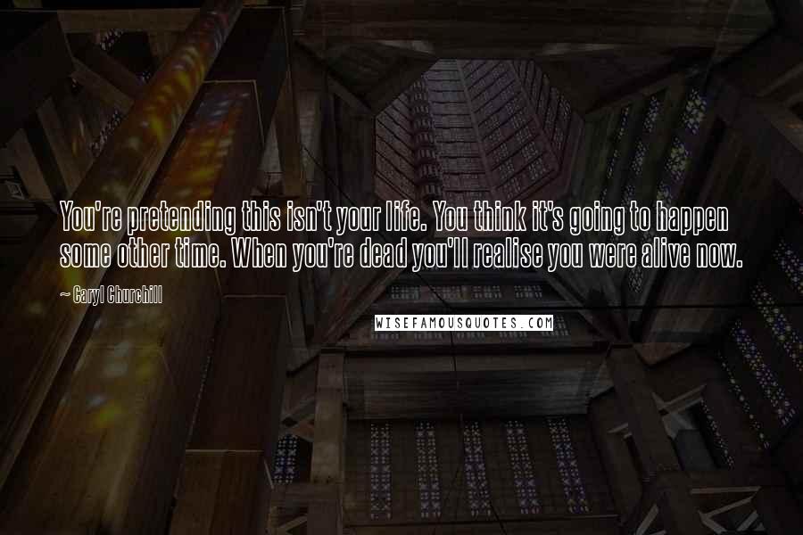 Caryl Churchill Quotes: You're pretending this isn't your life. You think it's going to happen some other time. When you're dead you'll realise you were alive now.