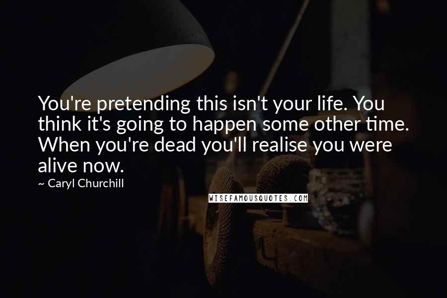 Caryl Churchill Quotes: You're pretending this isn't your life. You think it's going to happen some other time. When you're dead you'll realise you were alive now.