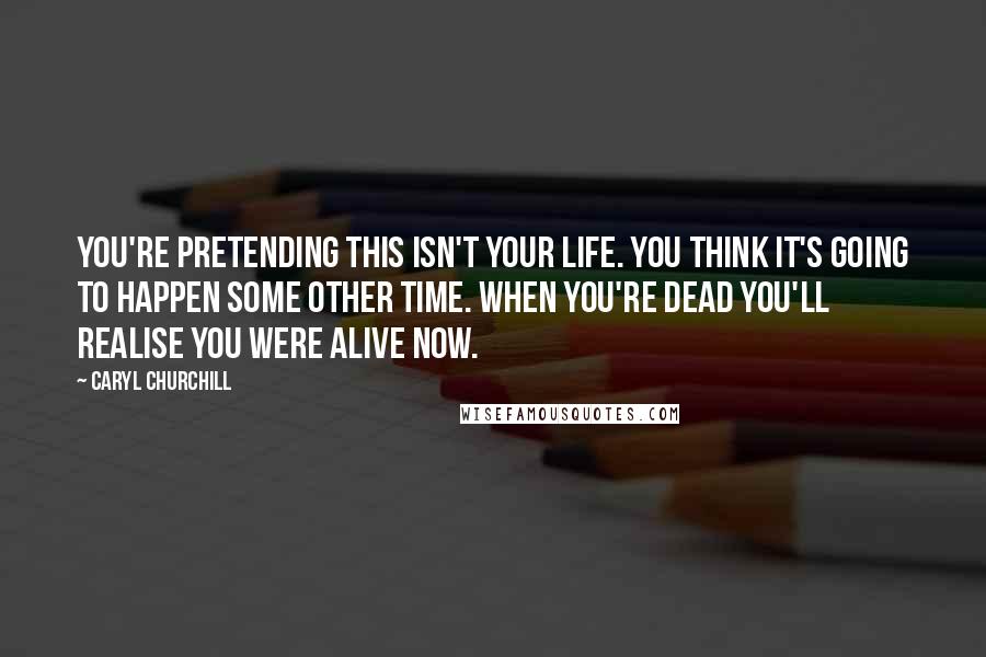 Caryl Churchill Quotes: You're pretending this isn't your life. You think it's going to happen some other time. When you're dead you'll realise you were alive now.