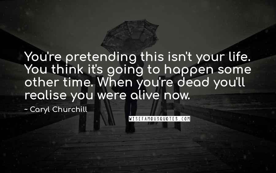 Caryl Churchill Quotes: You're pretending this isn't your life. You think it's going to happen some other time. When you're dead you'll realise you were alive now.