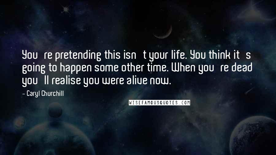 Caryl Churchill Quotes: You're pretending this isn't your life. You think it's going to happen some other time. When you're dead you'll realise you were alive now.