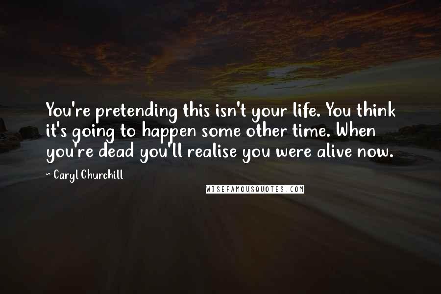 Caryl Churchill Quotes: You're pretending this isn't your life. You think it's going to happen some other time. When you're dead you'll realise you were alive now.