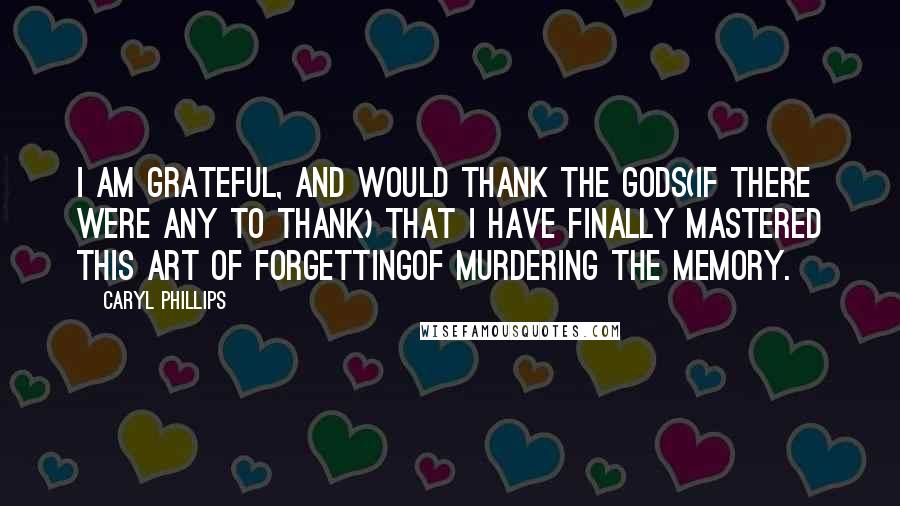 Caryl Phillips Quotes: I am grateful, and would thank the Gods(if there were any to thank) that I have finally mastered this art of forgettingof murdering the memory.