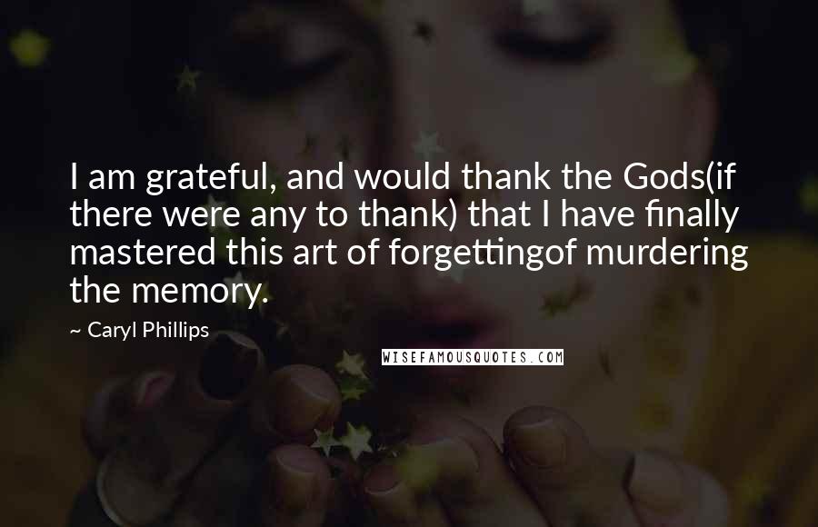 Caryl Phillips Quotes: I am grateful, and would thank the Gods(if there were any to thank) that I have finally mastered this art of forgettingof murdering the memory.