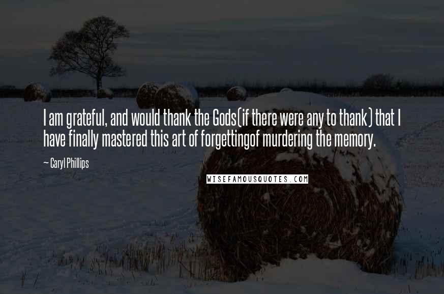 Caryl Phillips Quotes: I am grateful, and would thank the Gods(if there were any to thank) that I have finally mastered this art of forgettingof murdering the memory.