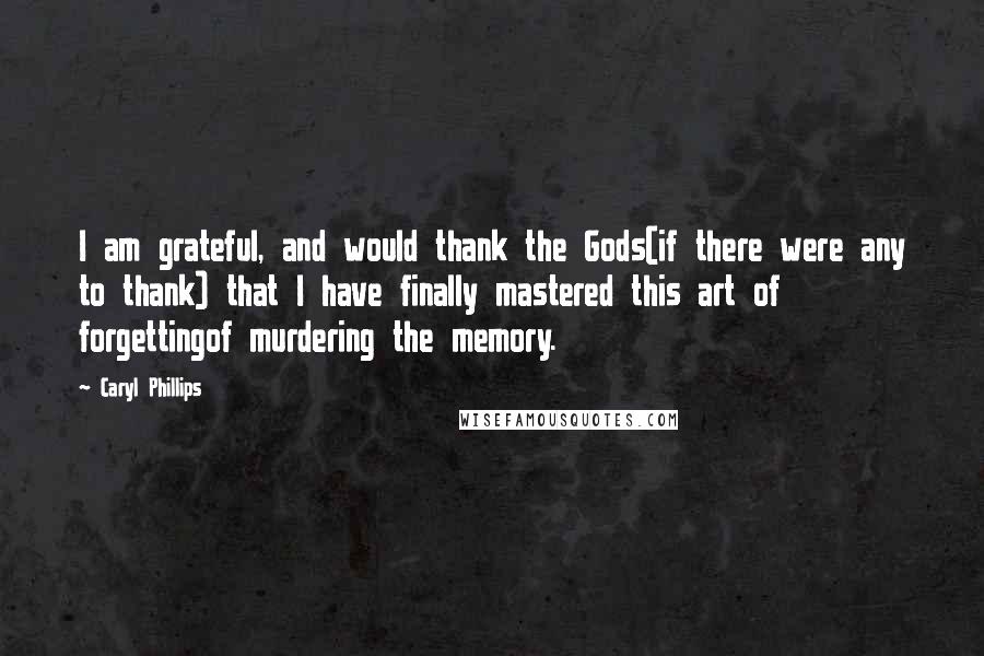 Caryl Phillips Quotes: I am grateful, and would thank the Gods(if there were any to thank) that I have finally mastered this art of forgettingof murdering the memory.