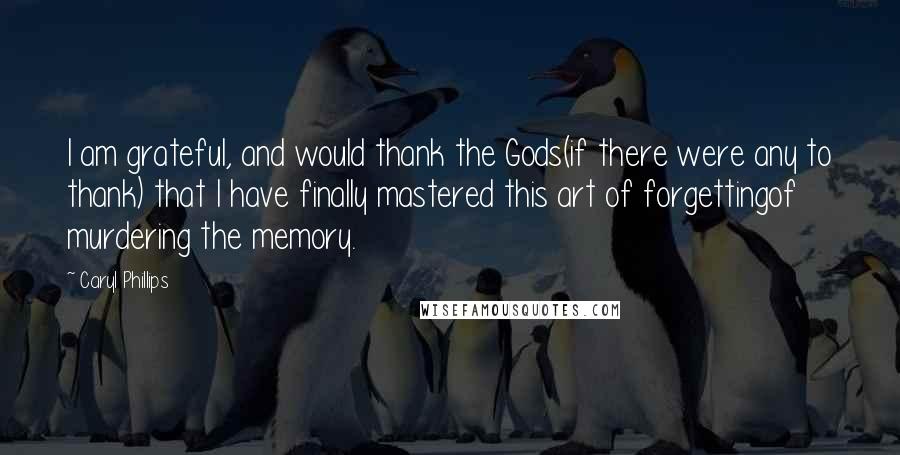 Caryl Phillips Quotes: I am grateful, and would thank the Gods(if there were any to thank) that I have finally mastered this art of forgettingof murdering the memory.