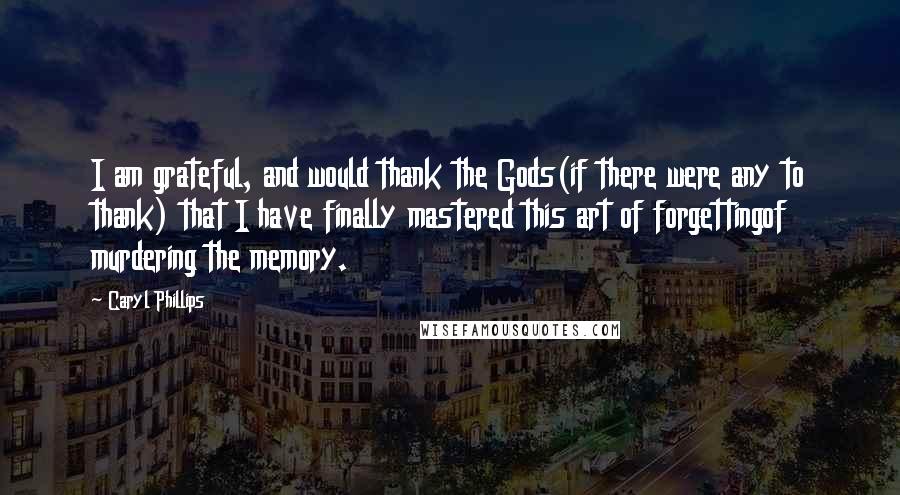 Caryl Phillips Quotes: I am grateful, and would thank the Gods(if there were any to thank) that I have finally mastered this art of forgettingof murdering the memory.