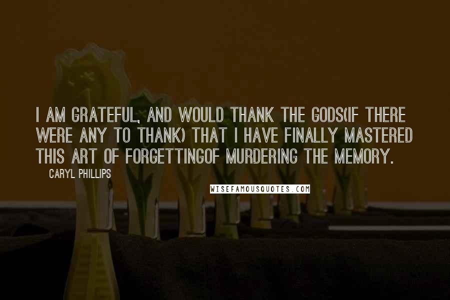 Caryl Phillips Quotes: I am grateful, and would thank the Gods(if there were any to thank) that I have finally mastered this art of forgettingof murdering the memory.