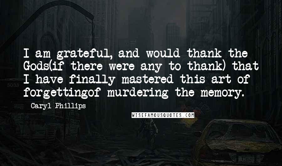 Caryl Phillips Quotes: I am grateful, and would thank the Gods(if there were any to thank) that I have finally mastered this art of forgettingof murdering the memory.