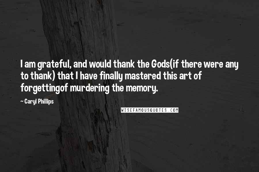 Caryl Phillips Quotes: I am grateful, and would thank the Gods(if there were any to thank) that I have finally mastered this art of forgettingof murdering the memory.