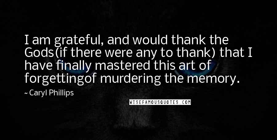 Caryl Phillips Quotes: I am grateful, and would thank the Gods(if there were any to thank) that I have finally mastered this art of forgettingof murdering the memory.