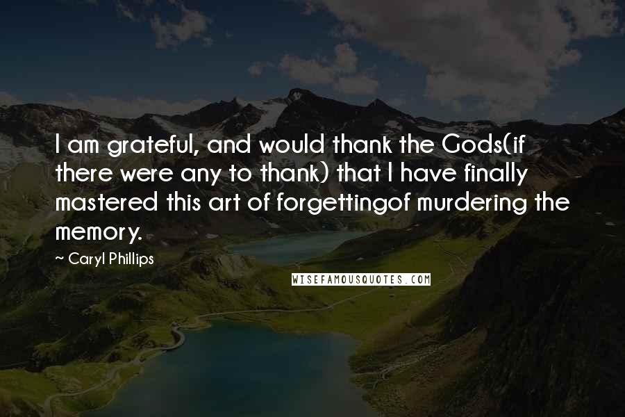 Caryl Phillips Quotes: I am grateful, and would thank the Gods(if there were any to thank) that I have finally mastered this art of forgettingof murdering the memory.