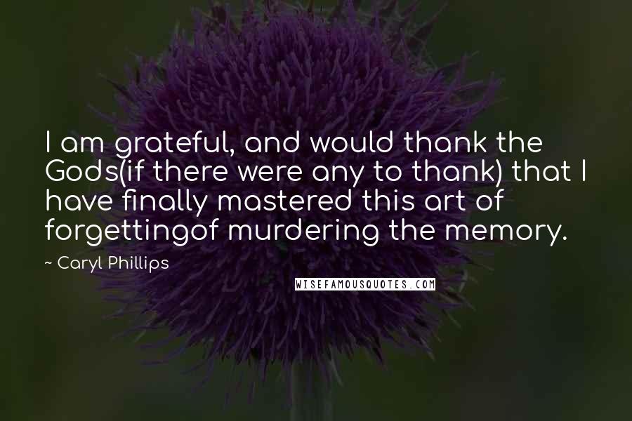 Caryl Phillips Quotes: I am grateful, and would thank the Gods(if there were any to thank) that I have finally mastered this art of forgettingof murdering the memory.