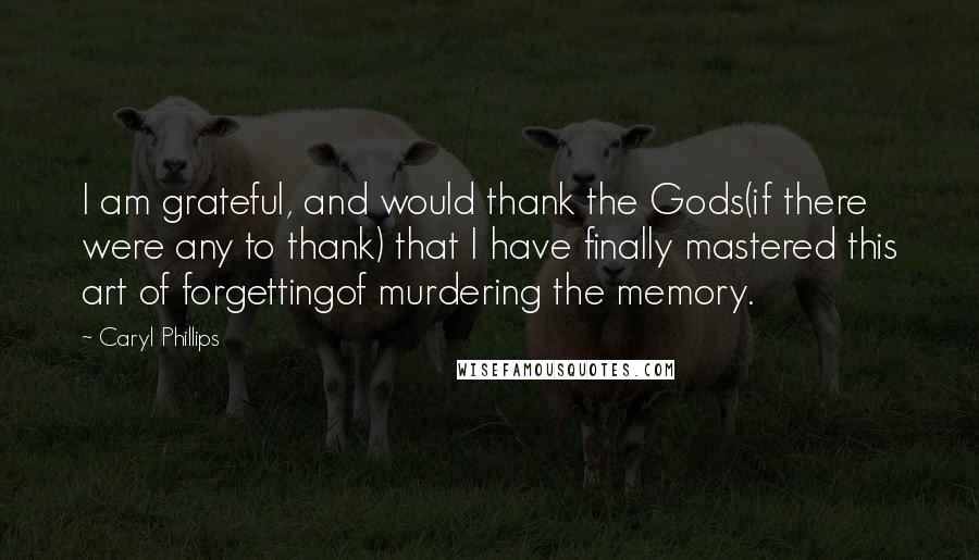 Caryl Phillips Quotes: I am grateful, and would thank the Gods(if there were any to thank) that I have finally mastered this art of forgettingof murdering the memory.