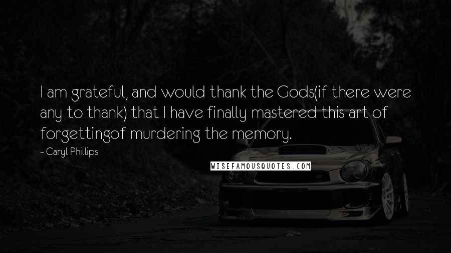 Caryl Phillips Quotes: I am grateful, and would thank the Gods(if there were any to thank) that I have finally mastered this art of forgettingof murdering the memory.