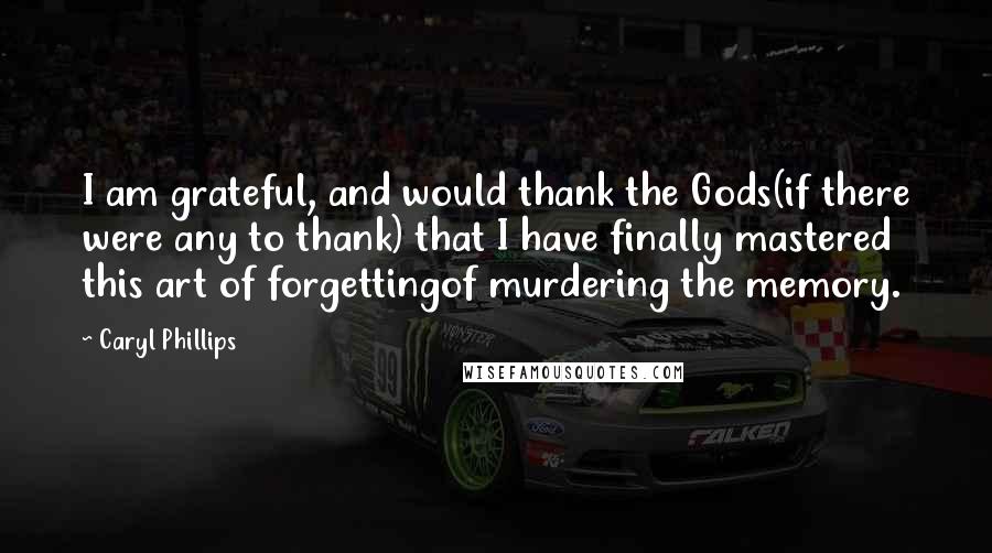 Caryl Phillips Quotes: I am grateful, and would thank the Gods(if there were any to thank) that I have finally mastered this art of forgettingof murdering the memory.