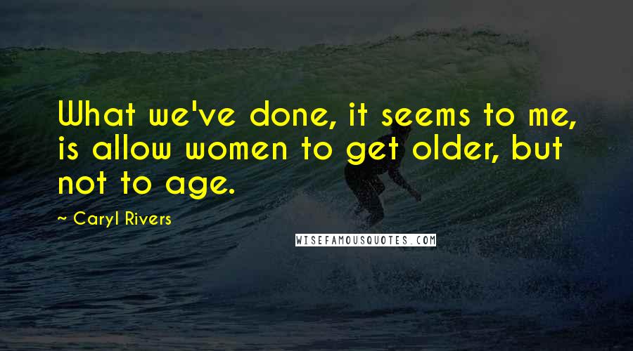 Caryl Rivers Quotes: What we've done, it seems to me, is allow women to get older, but not to age.