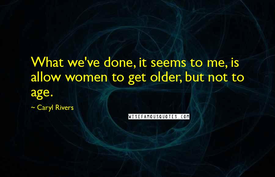 Caryl Rivers Quotes: What we've done, it seems to me, is allow women to get older, but not to age.